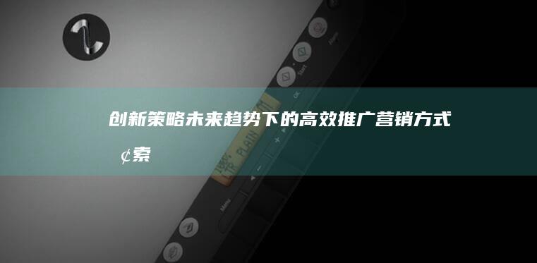 创新策略：未来趋势下的高效推广营销方式探索